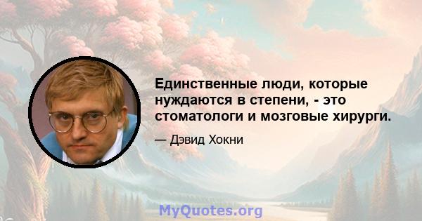 Единственные люди, которые нуждаются в степени, - это стоматологи и мозговые хирурги.