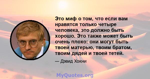 Это миф о том, что если вам нравятся только четыре человека, это должно быть хорошо. Это также может быть очень плохо: они могут быть твоей матерью, твоим братом, твоим дядей и твоей тетей.