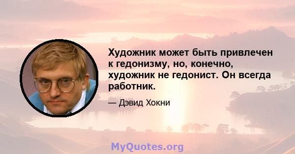 Художник может быть привлечен к гедонизму, но, конечно, художник не гедонист. Он всегда работник.