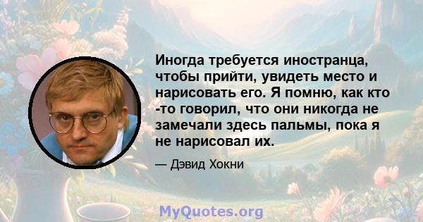 Иногда требуется иностранца, чтобы прийти, увидеть место и нарисовать его. Я помню, как кто -то говорил, что они никогда не замечали здесь пальмы, пока я не нарисовал их.