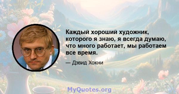 Каждый хороший художник, которого я знаю, я всегда думаю, что много работает, мы работаем все время.