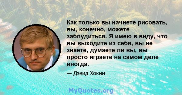 Как только вы начнете рисовать, вы, конечно, можете заблудиться. Я имею в виду, что вы выходите из себя, вы не знаете, думаете ли вы, вы просто играете на самом деле иногда.