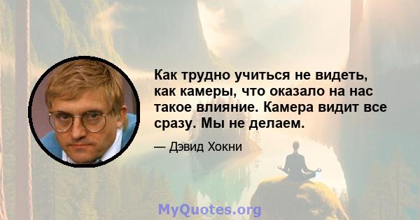 Как трудно учиться не видеть, как камеры, что оказало на нас такое влияние. Камера видит все сразу. Мы не делаем.