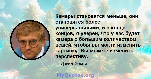 Камеры становятся меньше, они становятся более универсальными, и в конце концов, я уверен, что у вас будет камера с большим количеством вещей, чтобы вы могли изменить картинку. Вы можете изменить перспективу.