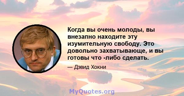 Когда вы очень молоды, вы внезапно находите эту изумительную свободу. Это довольно захватывающе, и вы готовы что -либо сделать.