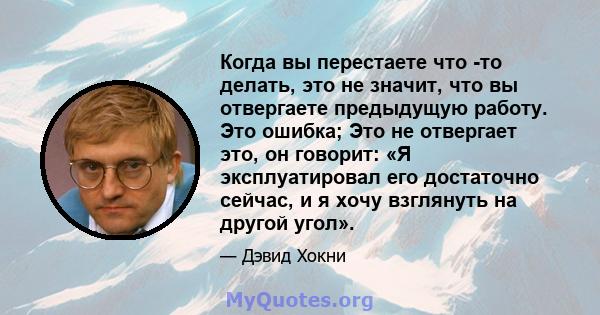 Когда вы перестаете что -то делать, это не значит, что вы отвергаете предыдущую работу. Это ошибка; Это не отвергает это, он говорит: «Я эксплуатировал его достаточно сейчас, и я хочу взглянуть на другой угол».