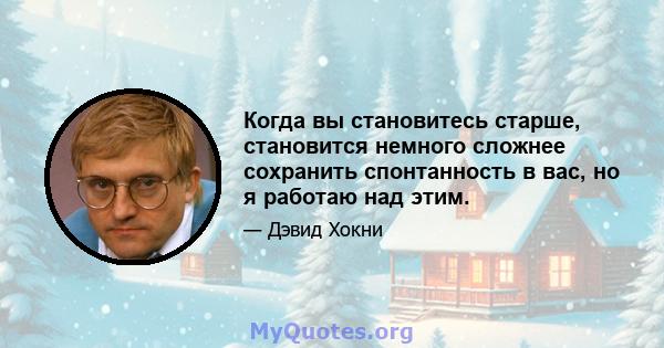 Когда вы становитесь старше, становится немного сложнее сохранить спонтанность в вас, но я работаю над этим.