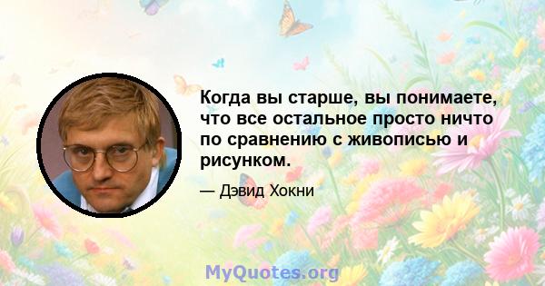 Когда вы старше, вы понимаете, что все остальное просто ничто по сравнению с живописью и рисунком.