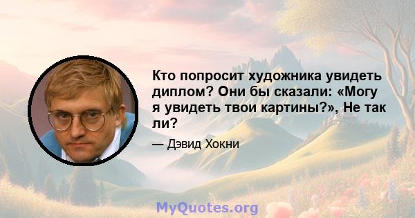 Кто попросит художника увидеть диплом? Они бы сказали: «Могу я увидеть твои картины?», Не так ли?