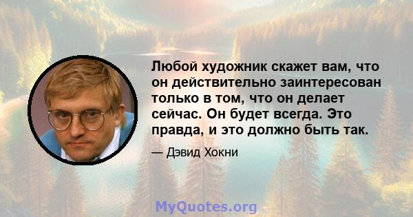 Любой художник скажет вам, что он действительно заинтересован только в том, что он делает сейчас. Он будет всегда. Это правда, и это должно быть так.