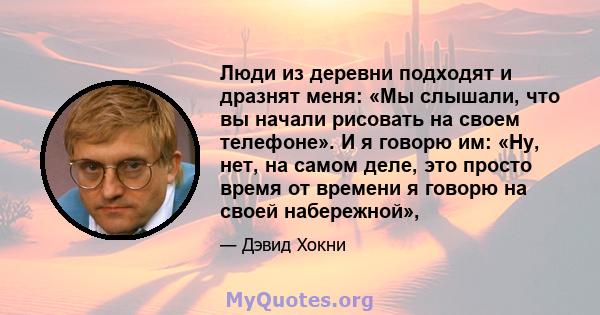 Люди из деревни подходят и дразнят меня: «Мы слышали, что вы начали рисовать на своем телефоне». И я говорю им: «Ну, нет, на самом деле, это просто время от времени я говорю на своей набережной»,