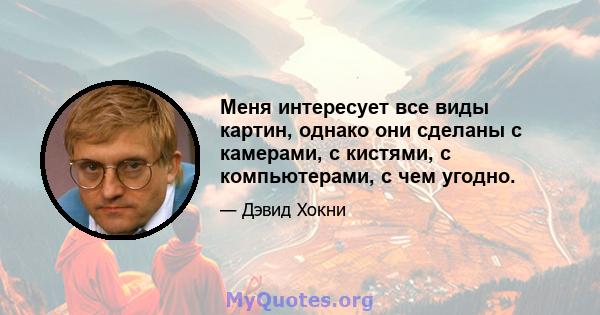 Меня интересует все виды картин, однако они сделаны с камерами, с кистями, с компьютерами, с чем угодно.