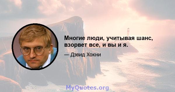 Многие люди, учитывая шанс, взорвет все, и вы и я.