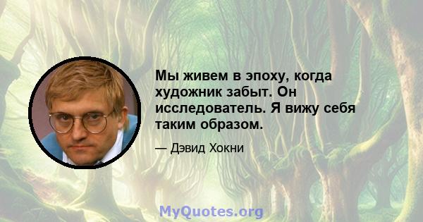 Мы живем в эпоху, когда художник забыт. Он исследователь. Я вижу себя таким образом.