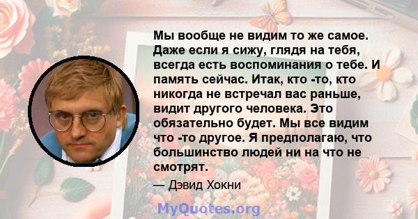 Мы вообще не видим то же самое. Даже если я сижу, глядя на тебя, всегда есть воспоминания о тебе. И память сейчас. Итак, кто -то, кто никогда не встречал вас раньше, видит другого человека. Это обязательно будет. Мы все 