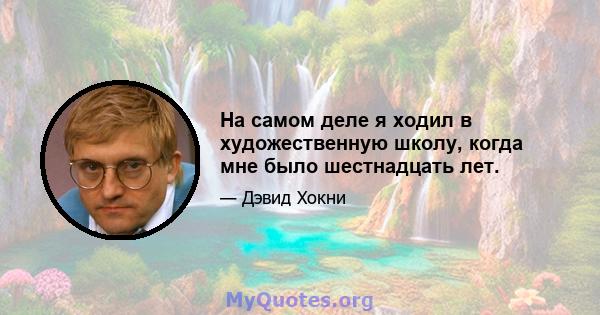 На самом деле я ходил в художественную школу, когда мне было шестнадцать лет.