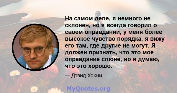 На самом деле, я немного не склонен, но я всегда говорил о своем оправдании, у меня более высокое чувство порядка, я вижу его там, где другие не могут. Я должен признать, что это мое оправдание слюне, но я думаю, что