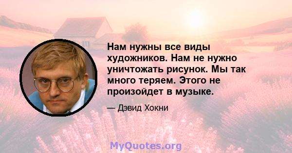 Нам нужны все виды художников. Нам не нужно уничтожать рисунок. Мы так много теряем. Этого не произойдет в музыке.