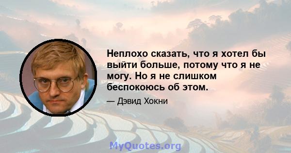 Неплохо сказать, что я хотел бы выйти больше, потому что я не могу. Но я не слишком беспокоюсь об этом.