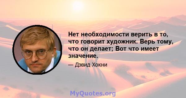 Нет необходимости верить в то, что говорит художник. Верь тому, что он делает; Вот что имеет значение.