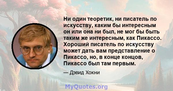 Ни один теоретик, ни писатель по искусству, каким бы интересным он или она ни был, не мог бы быть таким же интересным, как Пикассо. Хороший писатель по искусству может дать вам представление о Пикассо, но, в конце