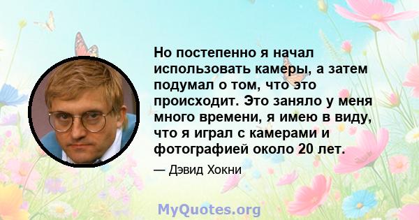 Но постепенно я начал использовать камеры, а затем подумал о том, что это происходит. Это заняло у меня много времени, я имею в виду, что я играл с камерами и фотографией около 20 лет.