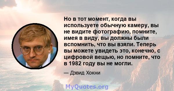 Но в тот момент, когда вы используете обычную камеру, вы не видите фотографию, помните, имея в виду, вы должны были вспомнить, что вы взяли. Теперь вы можете увидеть это, конечно, с цифровой вещью, но помните, что в