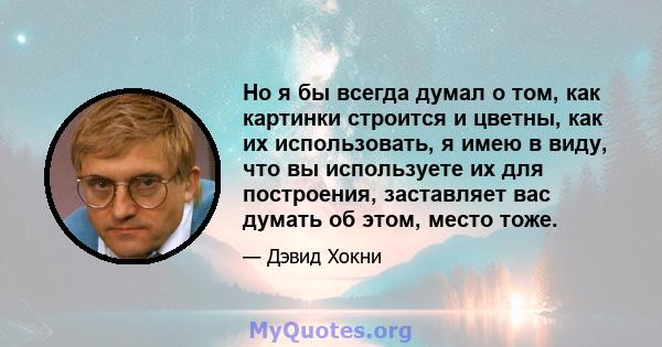 Но я бы всегда думал о том, как картинки строится и цветны, как их использовать, я имею в виду, что вы используете их для построения, заставляет вас думать об этом, место тоже.