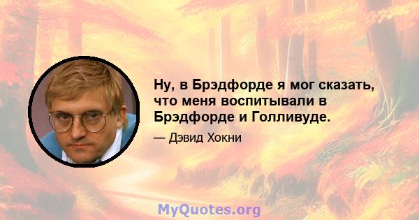 Ну, в Брэдфорде я мог сказать, что меня воспитывали в Брэдфорде и Голливуде.