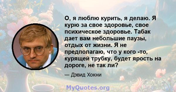 О, я люблю курить, я делаю. Я курю за свое здоровье, свое психическое здоровье. Табак дает вам небольшие паузы, отдых от жизни. Я не предполагаю, что у кого -то, курящей трубку, будет ярость на дороге, не так ли?