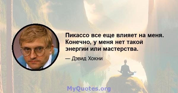 Пикассо все еще влияет на меня. Конечно, у меня нет такой энергии или мастерства.