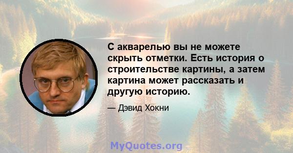 С акварелью вы не можете скрыть отметки. Есть история о строительстве картины, а затем картина может рассказать и другую историю.