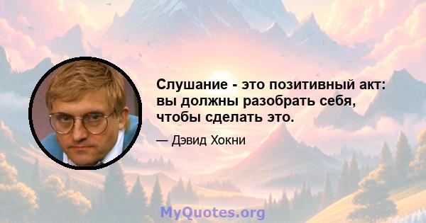 Слушание - это позитивный акт: вы должны разобрать себя, чтобы сделать это.