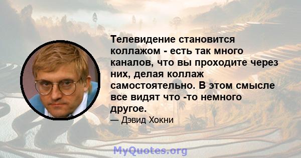 Телевидение становится коллажом - есть так много каналов, что вы проходите через них, делая коллаж самостоятельно. В этом смысле все видят что -то немного другое.