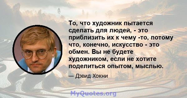 То, что художник пытается сделать для людей, - это приблизить их к чему -то, потому что, конечно, искусство - это обмен. Вы не будете художником, если не хотите поделиться опытом, мыслью.