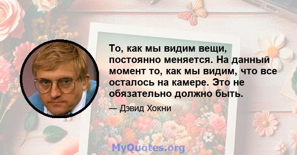 То, как мы видим вещи, постоянно меняется. На данный момент то, как мы видим, что все осталось на камере. Это не обязательно должно быть.