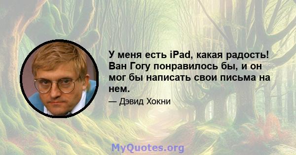 У меня есть iPad, какая радость! Ван Гогу понравилось бы, и он мог бы написать свои письма на нем.