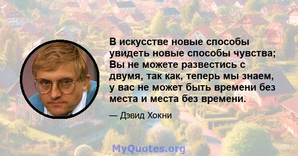 В искусстве новые способы увидеть новые способы чувства; Вы не можете развестись с двумя, так как, теперь мы знаем, у вас не может быть времени без места и места без времени.