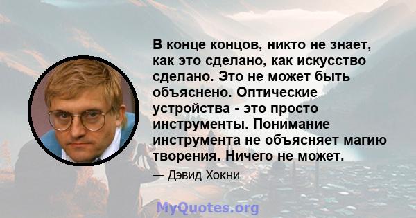 В конце концов, никто не знает, как это сделано, как искусство сделано. Это не может быть объяснено. Оптические устройства - это просто инструменты. Понимание инструмента не объясняет магию творения. Ничего не может.