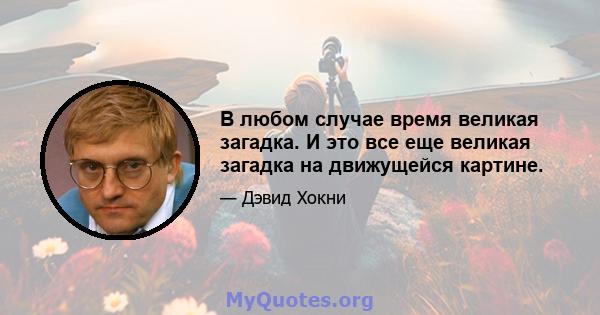 В любом случае время великая загадка. И это все еще великая загадка на движущейся картине.