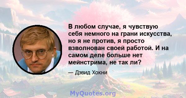 В любом случае, я чувствую себя немного на грани искусства, но я не против, я просто взволнован своей работой. И на самом деле больше нет мейнстрима, не так ли?