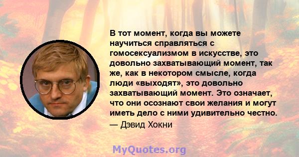 В тот момент, когда вы можете научиться справляться с гомосексуализмом в искусстве, это довольно захватывающий момент, так же, как в некотором смысле, когда люди «выходят», это довольно захватывающий момент. Это