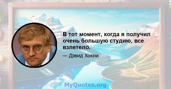 В тот момент, когда я получил очень большую студию, все взлетело.