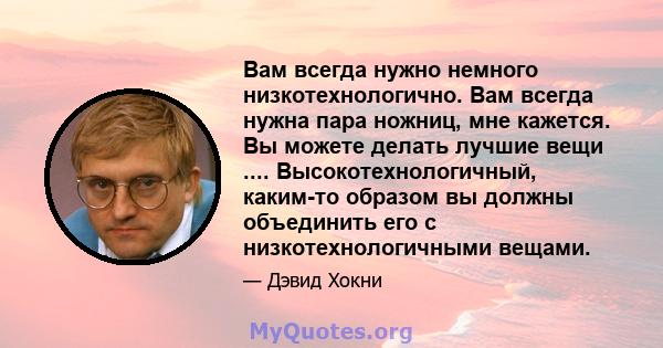 Вам всегда нужно немного низкотехнологично. Вам всегда нужна пара ножниц, мне кажется. Вы можете делать лучшие вещи .... Высокотехнологичный, каким-то образом вы должны объединить его с низкотехнологичными вещами.