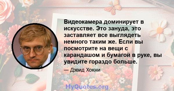 Видеокамера доминирует в искусстве. Это зануда, это заставляет все выглядеть немного таким же. Если вы посмотрите на вещи с карандашом и бумагой в руке, вы увидите гораздо больше.