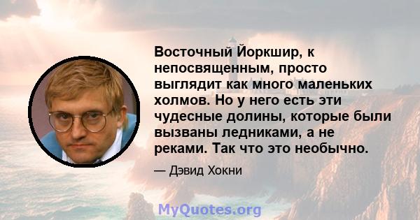 Восточный Йоркшир, к непосвященным, просто выглядит как много маленьких холмов. Но у него есть эти чудесные долины, которые были вызваны ледниками, а не реками. Так что это необычно.