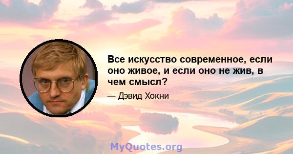 Все искусство современное, если оно живое, и если оно не жив, в чем смысл?