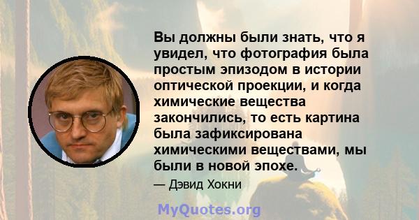 Вы должны были знать, что я увидел, что фотография была простым эпизодом в истории оптической проекции, и когда химические вещества закончились, то есть картина была зафиксирована химическими веществами, мы были в новой 