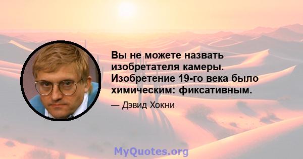 Вы не можете назвать изобретателя камеры. Изобретение 19-го века было химическим: фиксативным.