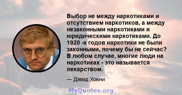 Выбор не между наркотиками и отсутствием наркотиков, а между незаконными наркотиками и юридическими наркотиками. До 1920 -х годов наркотики не были законными, почему бы не сейчас? В любом случае, многие люди на